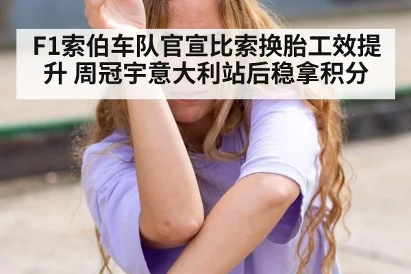 F1索伯车队官宣比索换胎工效提升 周冠宇意大利站后稳拿积分